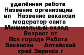 удалённая работа › Название организации ­ ип › Название вакансии ­ модератор сайта › Минимальный оклад ­ 39 500 › Возраст от ­ 18 - Все города Работа » Вакансии   . Алтайский край,Заринск г.
